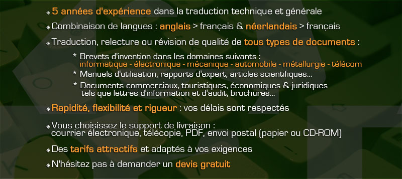 Traduction relecture r&eacute;vision technique et g&eacute;n&eacute;rale, de l'anglais vers le fran&ccedil;ais et du n&eacute;erlandais vers le fran&ccedil;ais. Brevets d'invention dans les domaines suivants : informatique, &eacute;lectronique, m&eacute;canique, automobile, m&eacute;tallurgie, t&eacute;l&eacute;com. Manuels d'utilisation, rapports d'expert, articles scientifiques, brochures. Documents commerciaux, touristiques, juridiques. Rapidit&eacute;, flexibilit&eacute; et rigueur : vos d&eacute;lais sont respect&eacute;s. Devis gratuit, tarifs attractifs